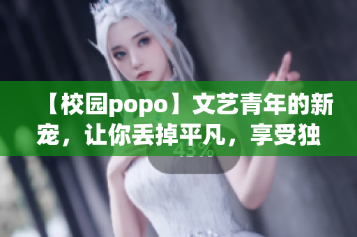 【校园popo】文艺青年的新宠，让你丢掉平凡，享受独特的创作之旅