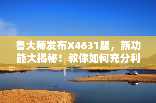 鲁大师发布X4631版，新功能大揭秘！教你如何充分利用