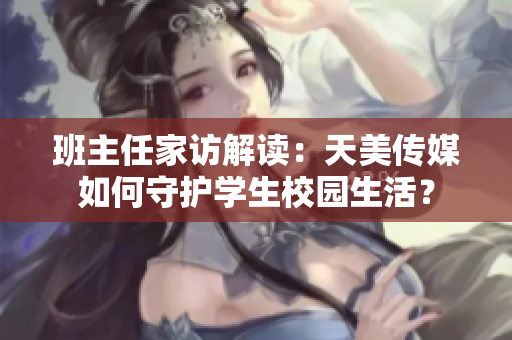 班主任家访解读：天美传媒如何守护学生校园生活？
