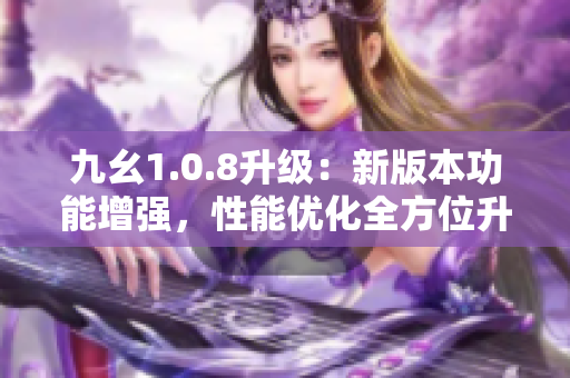 九幺1.0.8升级：新版本功能增强，性能优化全方位升级
