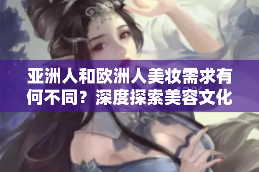 亚洲人和欧洲人美妆需求有何不同？深度探索美容文化的差异