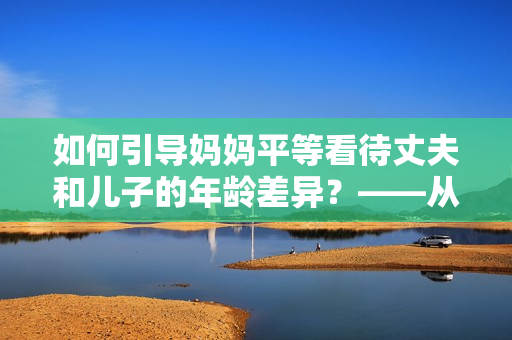 如何引导妈妈平等看待丈夫和儿子的年龄差异？——从教育角度出发