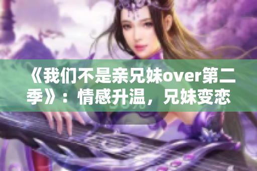 《我们不是亲兄妹over第二季》：情感升温，兄妹变恋人的故事续写