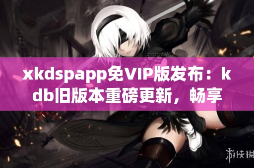 xkdspapp免VIP版发布：kdb旧版本重磅更新，畅享无限特权(1)