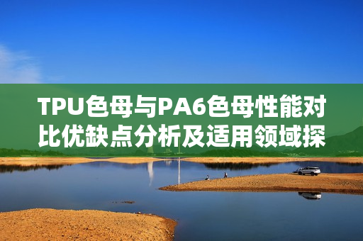 TPU色母与PA6色母性能对比优缺点分析及适用领域探讨