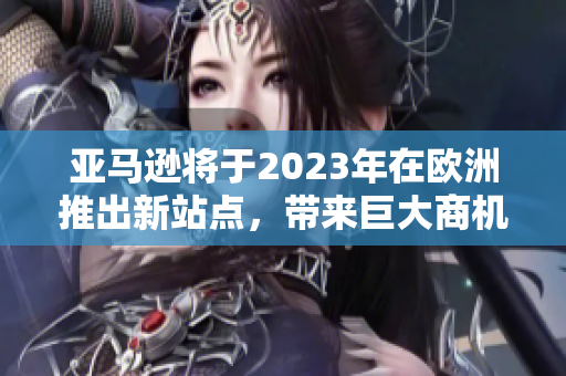 亚马逊将于2023年在欧洲推出新站点，带来巨大商机与变革