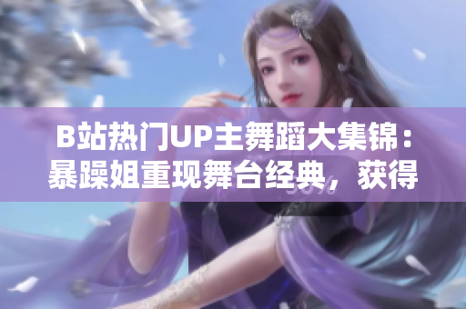 B站热门UP主舞蹈大集锦：暴躁姐重现舞台经典，获得万众好评