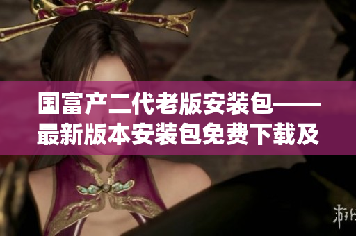 国富产二代老版安装包——最新版本安装包免费下载及安装教程(1)