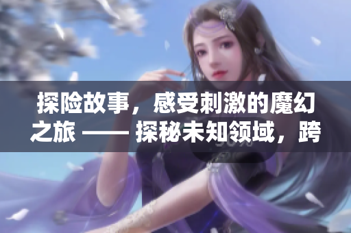 探险故事，感受刺激的魔幻之旅 —— 探秘未知领域，跨越奇幻之旅
