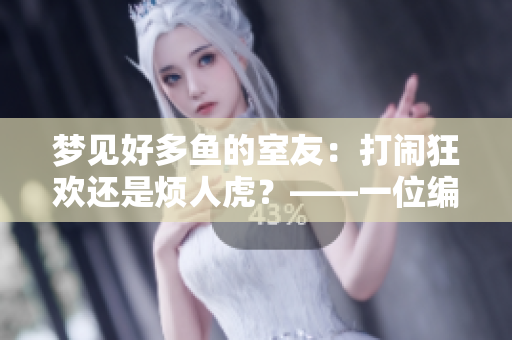 梦见好多鱼的室友：打闹狂欢还是烦人虎？——一位编辑的室友故事
