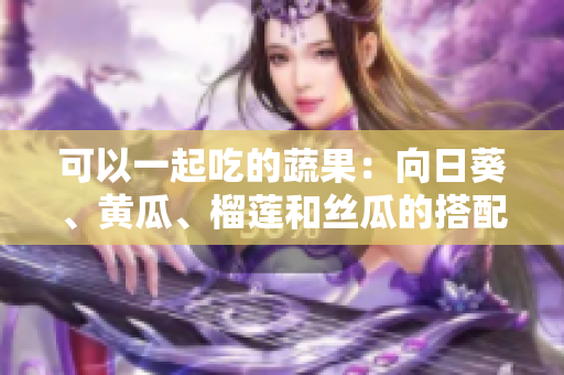 可以一起吃的蔬果：向日葵、黄瓜、榴莲和丝瓜的搭配方式