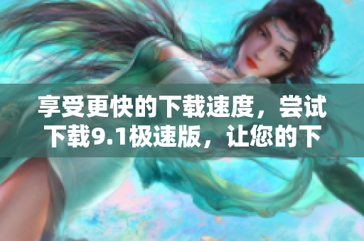享受更快的下载速度，尝试下载9.1极速版，让您的下载更高效！