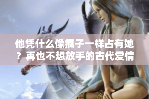 他凭什么像疯子一样占有她？再也不想放手的古代爱情