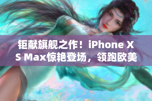 钜献旗舰之作！iPhone XS Max惊艳登场，领跑欧美高端手机市场