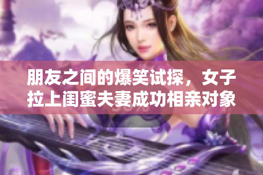 朋友之间的爆笑试探，女子拉上闺蜜夫妻成功相亲对象，到底有多靠谱？