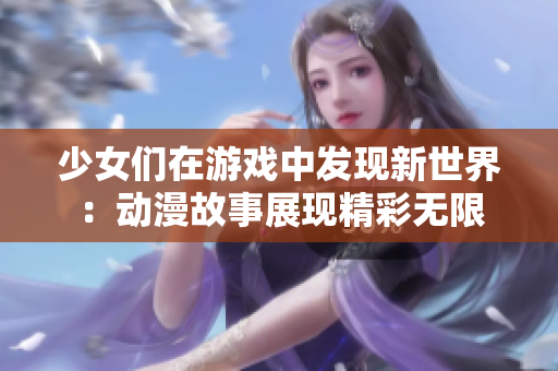 少女们在游戏中发现新世界：动漫故事展现精彩无限