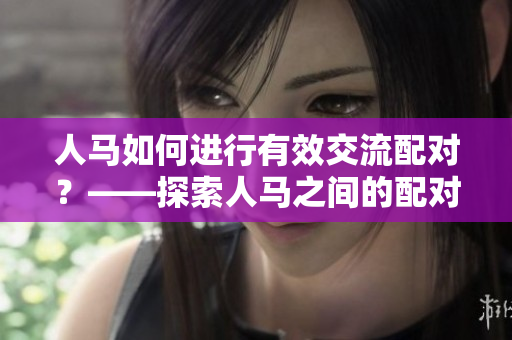 人马如何进行有效交流配对？——探索人马之间的配对交流方式