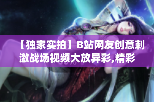 【独家实拍】B站网友创意刺激战场视频大放异彩,精彩内容分享！(1)