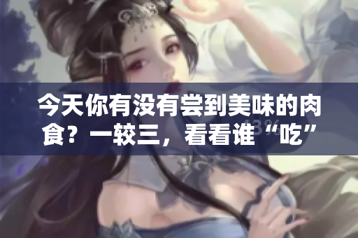 今天你有没有尝到美味的肉食？一较三，看看谁“吃”得更过瘾！