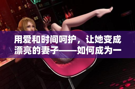 用爱和时间呵护，让她变成漂亮的妻子——如何成为一个好丈夫