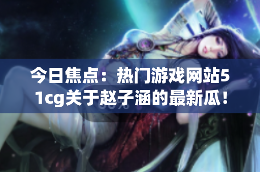 今日焦点：热门游戏网站51cg关于赵子涵的最新瓜！