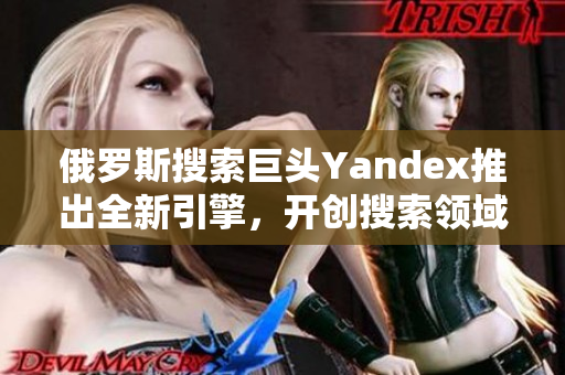 俄罗斯搜索巨头Yandex推出全新引擎，开创搜索领域新篇章