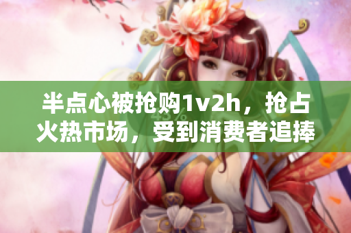 半点心被抢购1v2h，抢占火热市场，受到消费者追捧