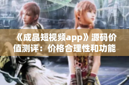 《成品短视频app》源码价值测评：价格合理性和功能优劣比较