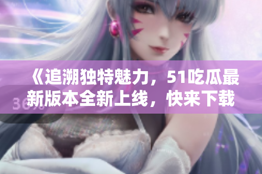 《追溯独特魅力，51吃瓜最新版本全新上线，快来下载体验》