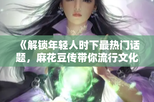《解锁年轻人时下最热门话题，麻花豆传带你流行文化世界一探究竟》