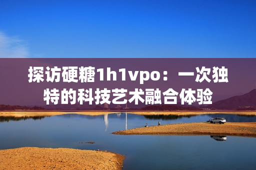探访硬糖1h1vpo：一次独特的科技艺术融合体验