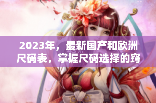 2023年，最新国产和欧洲尺码表，掌握尺码选择的窍门！