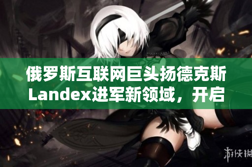 俄罗斯互联网巨头扬德克斯Landex进军新领域，开启全球引擎竞争