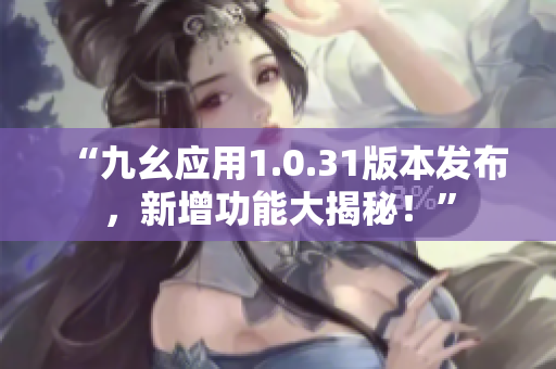 “九幺应用1.0.31版本发布，新增功能大揭秘！”