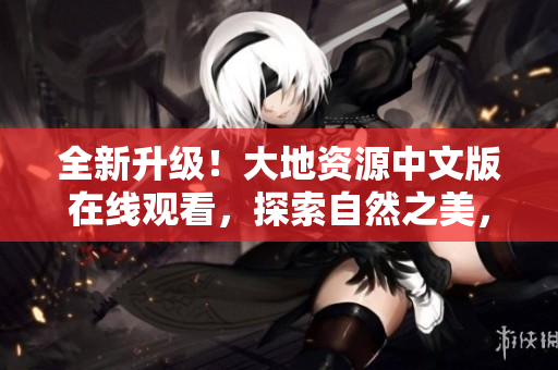 全新升级！大地资源中文版在线观看，探索自然之美，踏上科技之旅