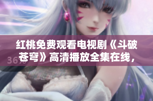 红桃免费观看电视剧《斗破苍穹》高清播放全集在线，精彩剧情一网打尽