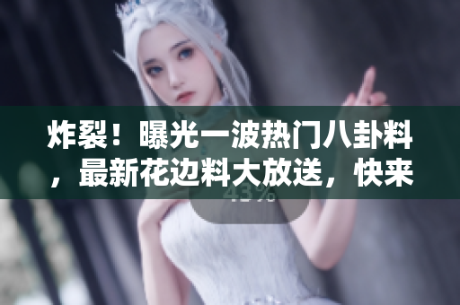 炸裂！曝光一波热门八卦料，最新花边料大放送，快来吃瓜撩！