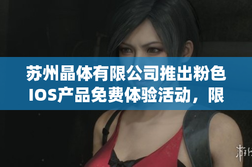 苏州晶体有限公司推出粉色IOS产品免费体验活动，限时抢先体验！(1)