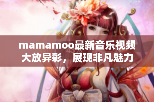 mamamoo最新音乐视频大放异彩，展现非凡魅力