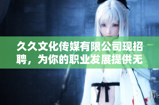 久久文化传媒有限公司现招聘，为你的职业发展提供无限可能！