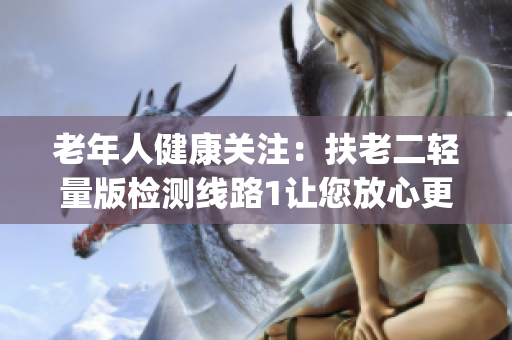 老年人健康关注：扶老二轻量版检测线路1让您放心更轻松(1)