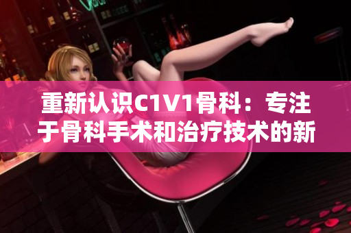 重新认识C1V1骨科：专注于骨科手术和治疗技术的新进展