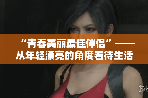 “青春美丽最佳伴侣”——从年轻漂亮的角度看待生活和事业