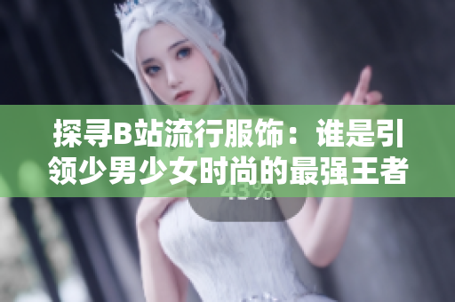 探寻B站流行服饰：谁是引领少男少女时尚的最强王者？