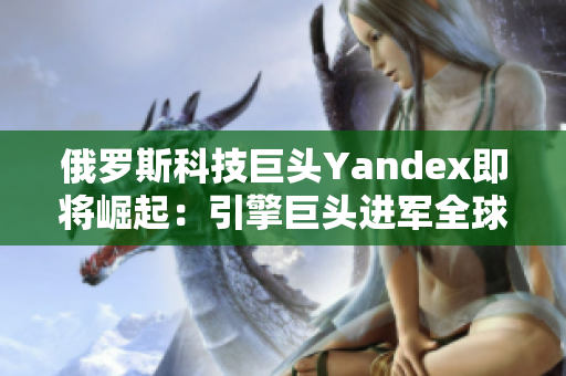 俄罗斯科技巨头Yandex即将崛起：引擎巨头进军全球市场