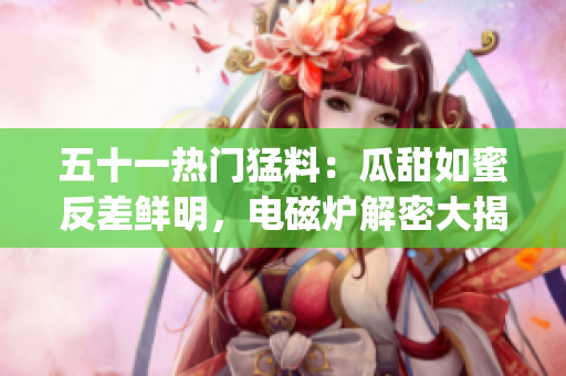 五十一热门猛料：瓜甜如蜜反差鲜明，电磁炉解密大揭秘(1)