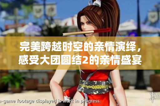 完美跨越时空的亲情演绎，感受大团圆结2的亲情盛宴