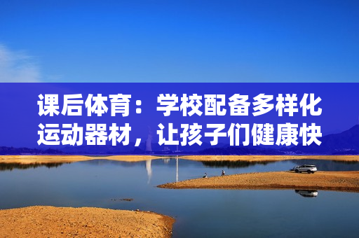 课后体育：学校配备多样化运动器材，让孩子们健康快乐成长！