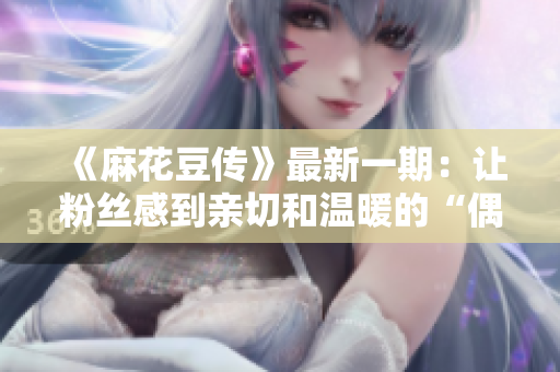 《麻花豆传》最新一期：让粉丝感到亲切和温暖的“偶像练习生”们！