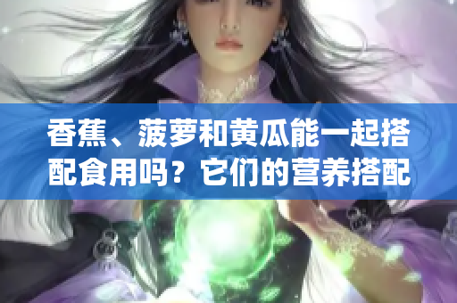 香蕉、菠萝和黄瓜能一起搭配食用吗？它们的营养搭配是否合理？(1)
